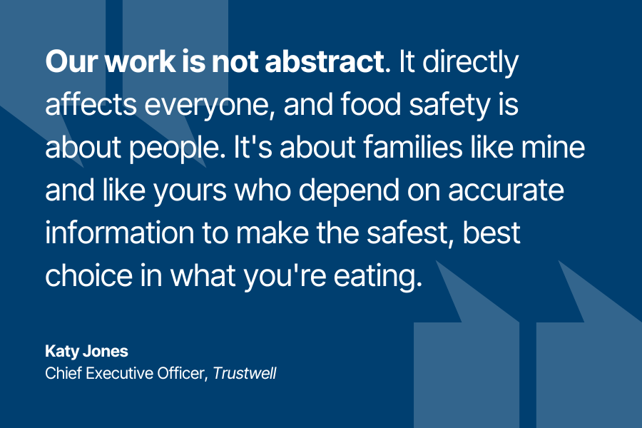 "Our work is not abstract. It directly affects everyone, and food safety is about people. It's about families like mine and like yours who depend on accurate information to make the safest, best choice in what you're eating." - Katy Jones, CEO of Trustwell